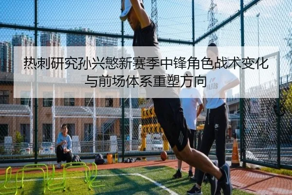热刺研究孙兴慜新赛季中锋角色战术变化与前场体系重塑方向