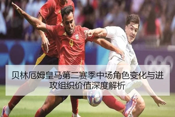 贝林厄姆皇马第二赛季中场角色变化与进攻组织价值深度解析
