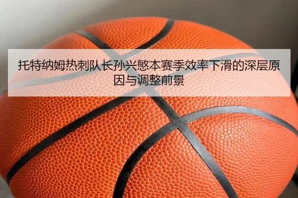 托特纳姆热刺队长孙兴慜本赛季效率下滑的深层原因与调整前景