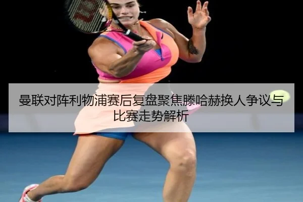 曼联对阵利物浦赛后复盘聚焦滕哈赫换人争议与比赛走势解析