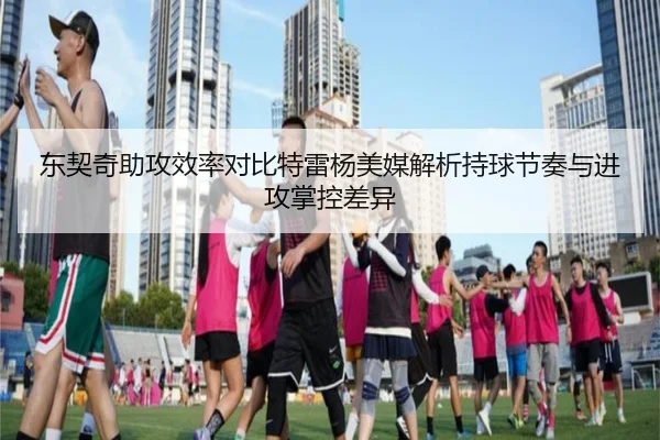 东契奇助攻效率对比特雷杨美媒解析持球节奏与进攻掌控差异