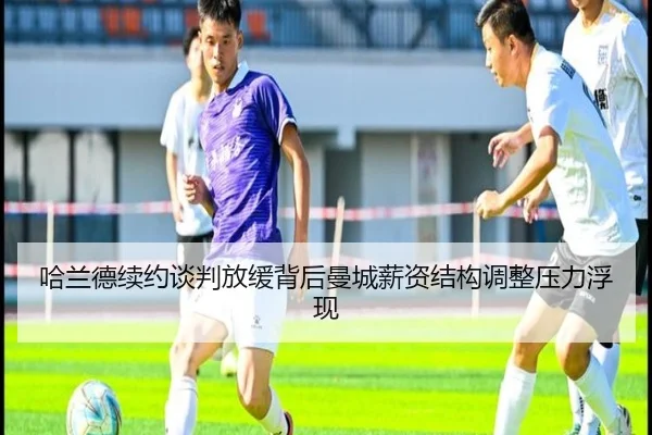 哈兰德续约谈判放缓背后曼城薪资结构调整压力浮现